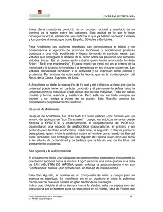 FACULTAD DE PSICOLOGÍA
Curso: Epistemología de la Psicología 38
Dr. Alfredo Alegría Alegría
forma plena cuando es producto de un proceso racional y resultado de un
dominio de la razón sobre las pasiones. Esta actitud es lo que le hace
conseguir la virtud, afirmación que reafirma lo que ya habían señalado Homero
y los grandes dramaturgos como Esquilo, Sófocles y Eurípides.
Para Aristóteles las acciones repetidas dan consecuencia el hábito y en
consecuencia el ejercicio de acciones racionales y socialmente positivas
conducía a una vida equilibrada y lógica formando el carácter moral. Las
virtudes que consiguen el dominio de la razón sobre las pasiones son llamadas
virtudes éticas. Es el pensamiento clásico quien había enunciado también
Solón: “Todo con moderación”, El justo medio se torna así en el criterio de la
moralidad y la justicia, la fortaleza y la templanza en las virtudes supremas. Las
virtudes dianoéticas conducen a la actividad y se expresan como ciencia y
prudencia. Por encima de odas está la teoría, que es la contemplación del
Nous, de la Causa Suprema, de Dios.
A Aristóteles se debe la valoración de lo real y del individuo al descubrir que lo
universal puede tener un carácter concreto y el pensamiento refleja tanto lo
universal como lo individual. Nada existe que no sea individuo. Todo ser posee
materia y forma, esencia y existencia. Pero este ser se halla siempre en
devenir y se realiza a través de la acción. Esta filosofía pondría los
fundamentos del pensamiento científico.
Después de Aristóteles
Después de Aristóteles, fue TEOFRASTO quien elaboró –por primera vez- un
ensayo de tipología en “Los Caracteres”. Luego, loa estoicos romanos desde
Séneca a EPICTETO y posteriormente el neoplatonismo de PLOTINO,
desarrollaron una especie de aristocrático irracionalismo, el primero y un
profundo pero también aristocrático misticismo, el segundo. Entre los primeros
pensadores, quien inició la polémica sobre el hombre como sujeto de libertad
sería Tertuliano. Sin embargo fue San Agustín de Hipona quien llevó ese tema
a las alturas de profundidad y de belleza que le harían uno de los hitos del
pensamiento occidental.
San Agustín y la autoconciencia
El cristianismo inició una búsqueda del conocimiento cambiando inicialmente la
orientación racional hacia la mística. Logró alcanzar una cima gracias a la obra
de SAN AGUSTÍN DE HIPONA, quien enfatiza la autoconciencia y en sus
“Confesiones” realiza –por primera vez, un trabajo de introspección.
Para San Agustín, el hombre es un compuesto de alma y cuerpo pero su
esencia es espiritual. Se manifiesta en él un dualismo e inicia la polémica
mente-cuerpo que aún domina un gran sector de la psicología.
Indica que, dirigida el alma siempre hacia la Verdad, esta no espera sino ser
descubierta por el hombre pues se encuentra en sí mismo, idea de Platón que
 