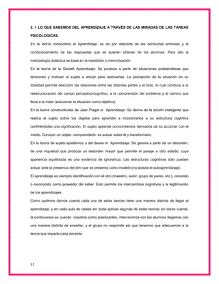11
2. 1 LO QUE SABEMOS DEL APRENDIZAJE A TRAVÉS DE LAS MIRADAS DE LAS TAREAS
PSICOLÓGICAS.
En la teoría conductista el Aprendizaje: se da por descarte de las conductas erróneas y el
condicionamiento de las respuestas que se quieren obtener de los alumnos. Para ello la
metodología didáctica se basa en la repetición o memorización.
En la teoría de la Gestalt Aprendizaje: Se produce a partir de situaciones problemáticas que
tensionan y motivan al sujeto a actuar para resolverlas. La percepción de la situación en su
totalidad permite descubrir las relaciones entre las distintas partes y el todo, lo cual conduce a la
reestructuración del campo perceptivo/cognitivo, a la comprensión del problema y al camino que
lleva a la meta (solucionar la situación como objetivo).
En la teoría constructivista de Jean Piaget el Aprendizaje: Se deriva de la acción inteligente que
realiza el sujeto sobre los objetos para aprender a incorporarlos a su estructura cognitiva
confiriéndoles una significación. El sujeto aprende conocimientos derivados de su accionar con el
medio. Conocer un objeto -comprenderlo- es actuar sobre él y transformarlo.
En la teoría de sujeto epistémico o del deseo el Aprendizaje: Se genera a partir de un desorden,
de una inquietud que produce un desorden mayor que permite el pasaje a otro estado, cuya
apariencia equilibrada es una evidencia de ignorancia. Las estructuras cognitivas sólo pueden
actuar ante la presencia del otro que se presenta como modelo (no acepta el autoaprendizaje).
El aprendizaje es siempre identificación con el otro (maestro, autor, grupo de pares, etc.), conocido
o reconocido como poseedor del saber. Esto permite los intercambios cognitivos y la legitimación
de los aprendizajes.
Como pudimos darnos cuenta cada una de estas teorías tiene una manera distinta de llegar al
aprendizaje, y en cada aula de clases sin duda aplican algunas de estas teorías sin darse cuenta,
la controversia es cuando nosotros como practicantes, intervenimos con los alumnos llegamos con
una manera distinta de enseñar, y el grupo no responde así que tenemos que adecuarnos a la
teoría que imparte cada docente.
 