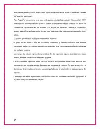 17
esta manera podrán construir aprendizajes significativos por sí solos, es decir, podrán ser capaces
de "aprender a aprender".
Para Piaget, "el pensamiento es la base en la que se asienta el aprendizaje" (Alonso, et al., 1997)
Tomando esta aseveración como punto de partida, es importante conocer cómo se van dando los
procesos de pensamiento en los alumnos. Las etapas del desarrollo cognitivo o cognoscitivo
ayudan a identificar las fases por las un niño pasa para desarrollar los procesos intelectuales de un
adulto.
*Aspectos generales de las etapas del desarrollo cognitivo:
 El paso de una etapa a otra es un cambio cuantitativo y también cualitativo. Los estadíos
piagetianos suelen coincidir con adquisiciones y cambios en el comportamiento infantil observables
por cualquier persona.
 Los rangos de edades representan promedios. Es de esperarse algunas desviaciones a estas
normas, tanto en casos individuales como grupales.
 Las adquisiciones cognitivas dentro de cada etapa no son productos intelectuales aislados, sino
que guardan una estrecha relación, formando una estructura de conjunto. Por esto la aparición y el
dominio de determinados contenidos van acompañados de la adquisición de otros por parte del
individuo.
 Cada etapa resulta de la precedente, incluyéndola como una estructura subordinada y prepara a la
siguiente, integrándose después con ella.
 