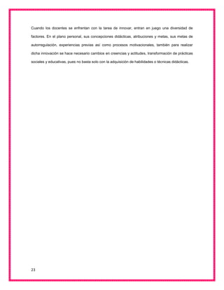 23
Cuando los docentes se enfrentan con la tarea de innovar, entran en juego una diversidad de
factores. En el plano personal, sus concepciones didácticas, atribuciones y metas, sus metas de
autorregulación, experiencias previas así como procesos motivacionales, también para realizar
dicha innovación se hace necesario cambios en creencias y actitudes, transformación de prácticas
sociales y educativas, pues no basta solo con la adquisición de habilidades o técnicas didácticas.
 