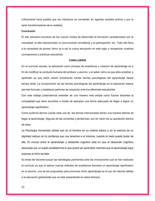 25
críticamente hace posible que los individuos se conviertan en agentes sociales activos y por lo
tanto transformadores de la realidad.
Conclusión
El reto educativo proviene de los nuevos modos de desarrollar la formación caracterizados por la
virtualidad, la alta interactividad, la comunicación simultánea y la participación, etc. Todo ello lleva
a la necesidad de pensar cómo va a ser la nueva educación en este siglo y reorganizar nuestras
concepciones y prácticas educativas.
CONCLUSIÓN
En el currículo escolar, la educación como proceso de enseñanza y creación de aprendizaje es a
fin de modificar la conducta humana del profesor y alumno, y el saber cómo es que ellos enseñan y
aprenden ya que estos vienen arrastrando ciertas teorías psicológicas del aprendizaje desde
tiempo atrás. La incorporación de las teorías psicológicas del aprendizaje en la educación básica
permite formular y establecer patrones de actuación ante los diferentes estudiantes.
Con este trabajo pretendemos entender de una manera más simple como futuros docentes la
complejidad que tiene encontrar a través de ejemplos una forma adecuada de llegar a lograr un
aprendizaje significativo.
Como pudimos darnos cuenta cada una de las teorías mencionadas tienen una manera distinta de
llegar al aprendizaje, Algunas de las corrientes y tendencias, son en razón de su aportación teórica
de base.
La Psicología Humanista señala que en el hombre en su instinto básico y en la esencia de su
dignidad radican en la confianza que nos tenemos a sí mismos, cuando el resto pueda dudar de
ello. El vínculo entre el aprendizaje y desarrollo cognitivo está en que el desarrollo cognitivo
alcanzado por un sujeto predetermina lo que podrá ser aprendido mientras que el aprendizaje logra
avances al ritmo de éste.
Es tarea del docente buscar las estrategias pertinentes ante las innovaciones que se han realizado
al currículo ya que al aplicar nuevos métodos de enseñanza favorece un aprendizaje significativo
en el alumno, una de las propuestas para promover dicho aprendizaje es el uso de internet debido
a la educación globalizada que se está presentando en estos tiempos.
 