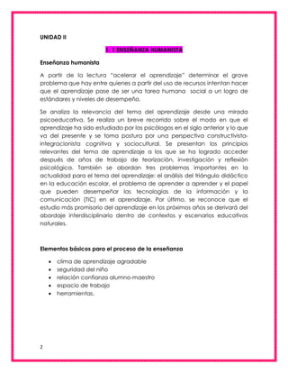 2
UNIDAD II
1. 1 ENSEÑANZA HUMANISTA
Enseñanza humanista
A partir de la lectura “acelerar el aprendizaje” determinar el grave
problema que hay entre quienes a partir del uso de recursos intentan hacer
que el aprendizaje pase de ser una tarea humana social a un logro de
estándares y niveles de desempeño.
Se analiza la relevancia del tema del aprendizaje desde una mirada
psicoeducativa. Se realiza un breve recorrido sobre el modo en que el
aprendizaje ha sido estudiado por los psicólogos en el siglo anterior y lo que
va del presente y se toma postura por una perspectiva constructivista-
integracionista cognitiva y sociocultural. Se presentan los principios
relevantes del tema de aprendizaje a los que se ha logrado acceder
después de años de trabajo de teorización, investigación y reflexión
psicológica. También se abordan tres problemas importantes en la
actualidad para el tema del aprendizaje: el análisis del triángulo didáctico
en la educación escolar, el problema de aprender a aprender y el papel
que pueden desempeñar las tecnologías de la información y la
comunicación (TIC) en el aprendizaje. Por último, se reconoce que el
estudio más promisorio del aprendizaje en los próximos años se derivará del
abordaje interdisciplinario dentro de contextos y escenarios educativos
naturales.
Elementos básicos para el proceso de la enseñanza
 clima de aprendizaje agradable
 seguridad del niño
 relación confianza alumno-maestro
 espacio de trabajo
 herramientas.
 