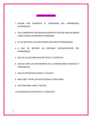 8
1.6TRABAJO EN CLASE
1. DILEMA QUE ENFRENTA EL PARADIGMA DEL APRENDIZAJE
ESTRATÉGICO
2. LAS CORRIENTES PSICOEDUCACIONALISTA AÚN NO HAN ACLARADO
COMO LOGRAR APRENDER A APRENDER
3. NI LAS METAS NI LAS SOLUCIONES HAN SIDO DETERMINADAS.
4. A QUE SE REFIERE UN ENFOQUE SOCIOCOGNITIVO DEL
APRENDIZAJE
5. QUE ES LO QUE MEDIA ENTRE TEXTO Y CONTEXTO
6. CUÁLES SON LOS MECANISMOS DE LA MEDIACIONES SOCIALES Y
PERSONALES
7. QUE ES INTRAPSICOLÓGICO Y LOS SELF
8. MACLURE Y DAVIS, EN QUE SE BASA LA DISCUSIÓN
9. QUE PROPONE LIXON Y WILSON
10.ESTUDIANTE ESTRATÉGICO Y CONTEXTO
 