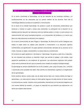 14
2. 1 LO QUE SABEMOS DEL APRENDIZAJE A TRAVÉS DE LAS MIRADAS DE LAS
TAREAS PSICOLÓGICAS.
En la teoría conductista el Aprendizaje: se da por descarte de las conductas erróneas y el
condicionamiento de las respuestas que se quieren obtener de los alumnos. Para ello la
metodología didáctica se basa en la repetición o memorización.
En la teoría de la Gestalt Aprendizaje: Se produce a partir de situaciones problemáticas que
tensionan y motivan al sujeto a actuar para resolverlas. La percepción de la situación en su
totalidad permite descubrir las relaciones entre las distintas partes y el todo, lo cual conduce a la
reestructuración del campo perceptivo/cognitivo, a la comprensión del problema y al camino que
lleva a la meta (solucionar la situación como objetivo).
En la teoría constructivista de Jean Piaget el Aprendizaje: Se deriva de la acción inteligente que
realiza el sujeto sobre los objetos para aprender a incorporarlos a su estructura cognitiva
confiriéndoles una significación. El sujeto aprende conocimientos derivados de su accionar con el
medio. Conocer un objeto -comprenderlo- es actuar sobre él y transformarlo.
En la teoría de sujeto epistémico o del deseo el Aprendizaje: Se genera a partir de un desorden,
de una inquietud que produce un desorden mayor que permite el pasaje a otro estado, cuya
apariencia equilibrada es una evidencia de ignorancia. Las estructuras cognitivas sólo pueden
actuar ante la presencia del otro que se presenta como modelo (no acepta el autoaprendizaje).
El aprendizaje es siempre identificación con el otro (maestro, autor, grupo de pares, etc.), conocido
o reconocido como poseedor del saber. Esto permite los intercambios cognitivos y la legitimación
de los aprendizajes.
Como pudimos darnos cuenta cada una de estas teorías tiene una manera distinta de llegar al
aprendizaje, y en cada aula de clases sin duda aplican algunas de estas teorías sin darse cuenta,
la controversia es cuando nosotros como practicantes, intervenimos con los alumnos llegamos con
una manera distinta de enseñar, y el grupo no responde así que tenemos que adecuarnos a la
teoría que imparte cada docente.
 