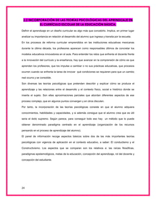 24
2.2 INCORPORACIÓN DE LAS TEORÍAS PSICOLÓGICAS DEL APRENDIZAJE EN
EL CURRÍCULO ESCOLAR DE LA EDUCACIÓN BÁSICA.
Definir el aprendizaje en un diseño curricular es algo más que concebirlo. Implica, en primer lugar
analizar su importancia en relación al desarrollo del alumno que ingresa y transita por la escuela.
En los procesos de reforma curricular emprendidos en las instituciones educativas mexicanas
durante la última década, los profesores aparecen como responsables últimos de concretar los
modelos educativos innovadores en el aula. Para entender los retos que enfrenta el docente frente
a la innovación del currículo y la enseñanza, hay que avanzar en la comprensión de cómo es que
aprenden los profesores, que los impulse a cambiar o no sus prácticas educativas, que procesos
ocurren cuando se enfrenta la tarea de innovar qué condiciones se requieren para que un cambio
real ocurra y se consolide.
Son diversas las teorías psicológicas que pretenden describir y explicar cómo se produce el
aprendizaje y las relaciones entre el desarrollo y el contexto físico, social e histórico donde se
inserta el sujeto. Son ellas aproximaciones parciales que abordan diferentes aspectos de ese
proceso complejo, que en algunos puntos convergen y en otros discuten.
Por tanto, la incorporación de las teorías psicológicas consiste en que el alumno adquiera
conocimientos, habilidades y capacidades, y si además consigue que el alumno crea que es útil
seria el éxito supremo. Según parece, para conseguir todo eso hay un método que lo puede
obtener denominado paradigma centrado en el aprendizaje (organización de los recursos
pensando en el proceso de aprendizaje del alumno).
El panel de información recoge aspectos básicos sobre dos de las más importantes teorías
psicológicas con vigencia de aplicación en el contexto educativo, a saber: El conductismo y el
Constructivismo. Los aspectos que se comparan son los relativos a: las raíces filosóficas,
paradigmas epistemológicos, metas de la educación, concepción del aprendizaje, rol del docente y
concepción del estudiante.
 