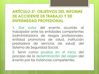 ARTÍCULO 5º. OBJETIVOS DEL INFORME
DE ACCIDENTE DE TRABAJO Y DE
ENFERMEDAD PROFESIONAL.
1. Dar aviso del evento ocurrido al
trabajador ante las entidades competentes
(administradora de riesgos profesionales,
entidad promotora de salud, institución
prestadora de servicios de salud) del
Sistema de Seguridad Social.
2. Servir como prueba en el inicio del
proceso de la determinación del origen del
evento por las instancias competentes.
 