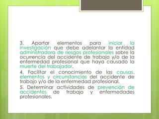 3. Aportar elementos para iniciar la
investigación que debe adelantar la entidad
administradora de riesgos profesionales sobre la
ocurrencia del accidente de trabajo y/o de la
enfermedad profesional que haya causado la
muerte del trabajador.
4. Facilitar el conocimiento de las causas,
elementos y circunstancias del accidente de
trabajo y/o de la enfermedad profesional.
5. Determinar actividades de prevención de
accidentes de trabajo y enfermedades
profesionales.
 