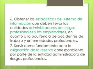6. Obtener las estadísticas del sistema de
información que deben llevar las
entidades administradoras de riesgos
profesionales y los empleadores, en
cuanto a la ocurrencia de accidentes de
trabajo y enfermedades profesionales.
7. Servir como fundamento para la
asignación de la reserva correspondiente
por parte de la entidad administradora de
riesgos profesionales.
 
