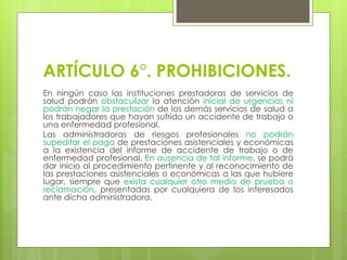 ARTÍCULO 6°. PROHIBICIONES.
En ningún caso las instituciones prestadoras de servicios de
salud podrán obstaculizar la atención inicial de urgencias ni
podrán negar la prestación de los demás servicios de salud a
los trabajadores que hayan sufrido un accidente de trabajo o
una enfermedad profesional.
Las administradoras de riesgos profesionales no podrán
supeditar el pago de prestaciones asistenciales y económicas
a la existencia del informe de accidente de trabajo o de
enfermedad profesional. En ausencia de tal informe, se podrá
dar inicio al procedimiento pertinente y al reconocimiento de
las prestaciones asistenciales o económicas a las que hubiere
lugar, siempre que exista cualquier otro medio de prueba o
reclamación, presentadas por cualquiera de los interesados
ante dicha administradora.
 