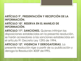 ARTÍCULO 9°. PRESENTACIÓN Y RECEPCIÓN DE LA
INFORMACIÓN.
ARTÍCULO 10°. RESERVA EN EL MANEJO DE
INFORMACIÓN.
ARTICULO 11º. SANCIONES. Quienes infrinjan las
disposiciones establecidas en la presente resolución,
se harán acreedores a las sanciones establecidas en
el artículo 91 Decreto Ley 1295 de 1994.
ARTICULO 12º. VIGENCIA Y DEROGATORIAS. La
presente resolución rige a partir de su publicación y
deroga la Resolución 4059 de1995.
 