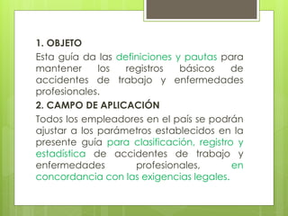 1. OBJETO
Esta guía da las definiciones y pautas para
mantener los registros básicos de
accidentes de trabajo y enfermedades
profesionales.
2. CAMPO DE APLICACIÓN
Todos los empleadores en el país se podrán
ajustar a los parámetros establecidos en la
presente guía para clasificación, registro y
estadística de accidentes de trabajo y
enfermedades profesionales, en
concordancia con las exigencias legales.
 