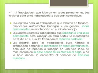 4.1.1.1 Trabajadores que laboran en sedes permanentes. Los
registros para estos trabajadores se ubicarán como sigue:
 Los registros para los trabajadores que laboran en fábricas,
almacenes, restaurantes, bodegas y, en general, sedes
permanentes, se mantendrán en el sitio de trabajo.
 Los registros para los trabajadores que reportan a una sede
permanente pero trabajan en otras partes, se mantendrán
en el sitio en el cual los trabajadores reportan cada día.
 Los registros para los trabajadores cuya nómina o
información personal se mantienen en sedes permanentes,
pero que no reportan o trabajan en una sola sede, se
mantendrán en la base donde se les efectúa el pago, o en
la base donde se encuentra el personal de Recursos
Humanos.
 