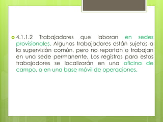  4.1.1.2 Trabajadores que laboran en sedes
provisionales. Algunos trabajadores están sujetos a
la supervisión común, pero no reportan o trabajan
en una sede permanente. Los registros para estos
trabajadores se localizarán en una oficina de
campo, o en una base móvil de operaciones.
 