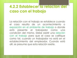 4.2.2 Establecer la relación del
caso con el trabajo
La relación con el trabajo se establece cuando
el caso resulta de un acontecimiento o
exposición en el ambiente de trabajo o donde
está presente el trabajador como una
condición del mismo. Debe existir una relación
con el trabajo para que el caso se califique
como tal, cuando un trabajador no está en el
establecimiento del empleador. Cuando está
allí, se presume que esta relación existe.
 
