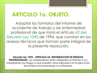 ARTICULO 1o. OBJETO.
Adoptar los formatos del informe de
accidente de trabajo y de enfermedad
profesional de que trata el artículo 62 del
Decreto Ley 1295 de 1994, que constan en los
anexos técnicos que forman parte integral de
la presente resolución.
Decreto ley 1295 - ARTICULO 62. INFORMACION DE RIESGOS
PROFESIONALES. Los empleadores están obligados a informar a sus
trabajadores los riesgos a que pueden verse expuestos en la ejecución
de la labor encomendada o contratada.
 