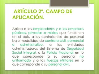 ARTÍCULO 2º. CAMPO DE
APLICACIÓN.
Aplica a los empleadores y a las empresas
públicas, privadas o mixtas que funcionen
en el país, a los contratantes de personal
bajo modalidad de contrato civil, comercial
o administrativo, a las entidades
administradoras del Sistema de Seguridad
Social Integral, a la Policía Nacional en lo
que corresponde a su personal no
uniformado y a las Fuerzas Militares en lo
que corresponde a su personal civil.
 