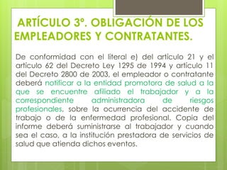 ARTÍCULO 3º. OBLIGACIÓN DE LOS
EMPLEADORES Y CONTRATANTES.
De conformidad con el literal e) del artículo 21 y el
artículo 62 del Decreto Ley 1295 de 1994 y artículo 11
del Decreto 2800 de 2003, el empleador o contratante
deberá notificar a la entidad promotora de salud a la
que se encuentre afiliado el trabajador y a la
correspondiente administradora de riesgos
profesionales, sobre la ocurrencia del accidente de
trabajo o de la enfermedad profesional. Copia del
informe deberá suministrarse al trabajador y cuando
sea el caso, a la institución prestadora de servicios de
salud que atienda dichos eventos.
 