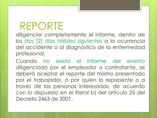 REPORTE
diligenciar completamente el informe, dentro de
los dos (2) días hábiles siguientes a la ocurrencia
del accidente o al diagnóstico de la enfermedad
profesional.
Cuando no exista el informe del evento
diligenciado por el empleador o contratante, se
deberá aceptar el reporte del mismo presentado
por el trabajador, o por quien lo represente o a
través de las personas interesadas, de acuerdo
con lo dispuesto en el literal b) del artículo 25 del
Decreto 2463 de 2001.
 