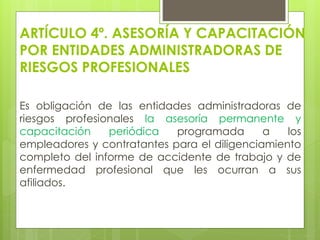 ARTÍCULO 4º. ASESORÍA Y CAPACITACIÓN
POR ENTIDADES ADMINISTRADORAS DE
RIESGOS PROFESIONALES
Es obligación de las entidades administradoras de
riesgos profesionales la asesoría permanente y
capacitación periódica programada a los
empleadores y contratantes para el diligenciamiento
completo del informe de accidente de trabajo y de
enfermedad profesional que les ocurran a sus
afiliados.
 