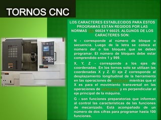 LOS CARACTERES ESTABLECIDOS PARA ESTOS
PROGRAMAS ESTÁN REGIDOS POR LAS
NORMAS DIN 66024 Y 66025. ALGUNOS DE LOS
CARACTERES SON:
• N - corresponde al número de bloque o
secuencia. Luego de la letra se coloca el
número del o los bloques que se deben
programar. El número de bloques debe estar
comprendido entre 1 y 999.
• X, Y, Z - corresponde a los ejes de
coordenadas. En los tornos solo se utilizan las
coordenadas X y Z. El eje Z corresponde al
desplazamiento longitudinal de la herramienta
en las operaciones decilindrado mientras que el
X es para el movimiento transversal en las
operaciones de refrentado y es perpendicular al
eje principal de la máquina.
• G - son funciones preparatorias que informan
al control las características de las funciones
de mecanizado. Está acompañado de un
número de dos cifras para programar hasta 100
funciones.
 