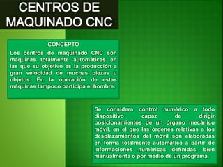 CONCEPTO
Los centros de maquinado CNC son
máquinas totalmente automáticas en
las que su objetivo es la producción a
gran velocidad de muchas piezas u
objetos. En la operación de estas
máquinas tampoco participa el hombre.
Se considera control numérico a todo
dispositivo capaz de dirigir
posicionamientos de un órgano mecánico
móvil, en el que las órdenes relativas a los
desplazamientos del móvil son elaboradas
en forma totalmente automática a partir de
informaciones numéricas definidas, bien
manualmente o por medio de un programa.
 