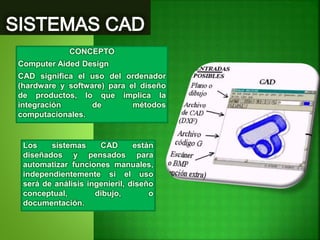 CONCEPTO
Computer Aided Design
CAD significa el uso del ordenador
(hardware y software) para el diseño
de productos, lo que implica la
integración de métodos
computacionales.
Los sistemas CAD están
diseñados y pensados para
automatizar funciones manuales,
independientemente si el uso
será de análisis ingenieril, diseño
conceptual, dibujo, o
documentación.
 