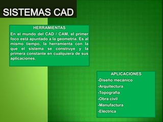 HERRAMIENTAS
En el mundo del CAD / CAM, el primer
foco está apuntado a la geometría. Es al
mismo tiempo, la herramienta con la
que el sistema se construye y la
primera constante en cualquiera de sus
aplicaciones.
APLICACIONES
-Diseño mecánico
-Arquitectura
-Topografía
-Obra civil
-Manufactura
-Eléctrica
 