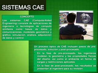 Un proceso típico de CAE incluyen pasos de pre-
procesado, solución y post-procesado.
• En la fase de pre-procesado, los ingenieros
modelan la geometría y las propiedades físicas
del diseño, así como el ambiente en forma de
cargas y restricciones aplicadas.
• En la fase de post-procesado, los resultados se
presentan al ingeniero para su revisión.
CONCEPTO
Los sistemas CAE (ComputerAided
Engineering) consiste de aplicaciones de
ingeniería ó tecnologías de computo
similares como bases de datos y
comunicaciones, modelado geométrico y
gráfico, simulación, análisis, adquisición
de datos y control.
 