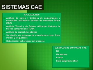 APLICACIONES
 Análisis de estrés y dinámica de componentes y
ensambles utilizando el análisis de elementos finitos
(FEA).
 Análisis Termal y de fluidos utilizando dinámica de
fluidos computacional (CFD).
 Análisis de control de sistemas
 Simulación de procesos de manufactura como forja,
moldes y troquelados
 Optimización del proceso del producto
EJEMPLOS DE SOFTWARE CAE:
• NX
• NX Nastran
• Femap
• Solid Edge Simulation
 