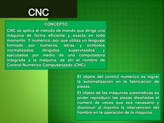 CONCEPTO
CNC se aplica al método de mando que dirige una
máquina de forma eficiente y exacta en todo
momento. Y numérico, por que utiliza un lenguaje
formado por números, letras y símbolos
normalizados, dirigidos, supervisados y
ejecutados por medio de una computadora
integrada a la máquina, de ahí el nombre de
Control Numérico Computarizado (CNC).
El objeto del control numérico es lograr
la automatización en la fabricación de
piezas.
El objeto de las máquinas automáticas es
poder reproducir las piezas diseñadas el
número de veces que sea necesario y
disminuir al máximo la intervención del
hombre en la operación de la máquina.
 