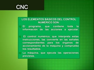 LOS ELEMENTOS BÁSICOS DEL CONTROL
NUMÉRICO SON:
1) El programa, que contiene toda la
información de las acciones a ejecutar.
2) El control numérico, que interpreta estas
instrucciones, las convierte en las señales
correspondientes para los órganos de
accionamiento de la máquina y comprueba
los resultados.
3) La máquina, que ejecuta las operaciones
previstas.
 