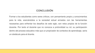 Formar a los estudiantes como seres críticos, con pensamiento propio y conocimientos
para la vida, acercándolos a la sociedad actual armados con las herramientas
necesarias para enfrentar los desafíos de este siglo, son retos propios de la función
docente. Por tanto el docente que no conozca a profundidad su rol, su participación
dentro del proceso educativo más que un propiciador de contextos de aprendizaje, sería
un obstáculo para el dicente.
CONCLUSIÓN
 