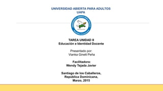 UNIVERSIDAD ABIERTA PARA ADULTOS
UAPA
TAREA UNIDAD II
Educación e Identidad Docente
Presentado por:
Vianka Ginett Peña
Facilitadora:
Wendy Tejada Javier
Santiago de los Caballeros,
República Dominicana,
Marzo, 2015
 