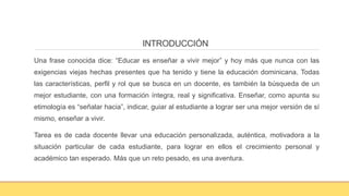 INTRODUCCIÓN
Una frase conocida dice: “Educar es enseñar a vivir mejor” y hoy más que nunca con las
exigencias viejas hechas presentes que ha tenido y tiene la educación dominicana. Todas
las características, perfil y rol que se busca en un docente, es también la búsqueda de un
mejor estudiante, con una formación íntegra, real y significativa. Enseñar, como apunta su
etimología es “señalar hacia”, indicar, guiar al estudiante a lograr ser una mejor versión de sí
mismo, enseñar a vivir.
Tarea es de cada docente llevar una educación personalizada, auténtica, motivadora a la
situación particular de cada estudiante, para lograr en ellos el crecimiento personal y
académico tan esperado. Más que un reto pesado, es una aventura.
 