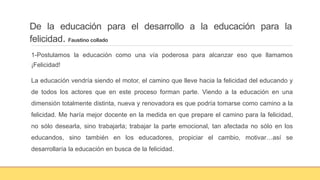De la educación para el desarrollo a la educación para la
felicidad. Faustino collado
1-Postulamos la educación como una vía poderosa para alcanzar eso que llamamos
¡Felicidad!
La educación vendría siendo el motor, el camino que lleve hacia la felicidad del educando y
de todos los actores que en este proceso forman parte. Viendo a la educación en una
dimensión totalmente distinta, nueva y renovadora es que podría tomarse como camino a la
felicidad. Me haría mejor docente en la medida en que prepare el camino para la felicidad,
no sólo desearla, sino trabajarla; trabajar la parte emocional, tan afectada no sólo en los
educandos, sino también en los educadores, propiciar el cambio, motivar…así se
desarrollaría la educación en busca de la felicidad.
 