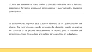2-Cinco ejes sostienen la nueva acción o propuesta educativa para la felicidad:
capacitación, formación, creatividad, concienciación y autorrealización. Educación
para capacitar.
La educación para capacitar debe buscar el desarrollo de las potencialidades del
alumno. Soy mejor docente, cuando personalizo la educación, cuando se analizan
los contextos y se propicia verdaderamente el espacio para la creación del
conocimiento. Es en fin cuando se une realidad con aprendizaje en cada alumno.
 