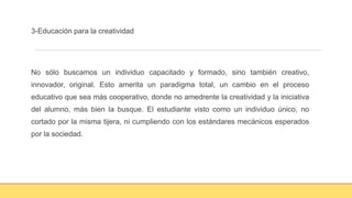 3-Educación para la creatividad
No sólo buscamos un individuo capacitado y formado, sino también creativo,
innovador, original. Esto amerita un paradigma total, un cambio en el proceso
educativo que sea más cooperativo, donde no amedrente la creatividad y la iniciativa
del alumno, más bien la busque. El estudiante visto como un individuo único, no
cortado por la misma tijera, ni cumpliendo con los estándares mecánicos esperados
por la sociedad.
 