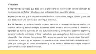 Conceptos
Competencia: capacidad que debe tener el profesional de la educación para la resolución de
los problemas, conflictos y dificultades que se le presente en su ámbito laboral.
El perfil: no es más que el conjunto de características, capacidades, rasgos, valores y actitudes
que debe poseer una persona que se dedique a enseñar.
Rol del Docente: No es tanto “enseñar, explicar, examinar, unos conocimientos que tendrán una
vigencia limitada y estarán siempre accesibles, como ayudar a los estudiantes a “aprender a
aprender” de manera autónoma en esta cultura del cambio y promover su desarrollo cognitivo y
personal mediante actividades críticas y aplicativas que, aprovechando la inmensa información
disponible y las potentes herramientas TIC, tengan en cuenta sus características (formación
centrada en el alumno) y les exijan un procesamiento activo e interdisciplinario de la información
para que construyan su propio conocimiento y no se limiten a realizar una simple recepción
pasiva-memorización de la información.
 