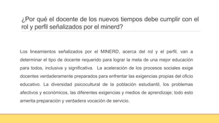 ¿Por qué el docente de los nuevos tiempos debe cumplir con el
rol y perfil señalizados por el minerd?
Los lineamientos señalizados por el MINERD, acerca del rol y el perfil, van a
determinar el tipo de docente requerido para lograr la meta de una mejor educación
para todos, inclusiva y significativa. La aceleración de los procesos sociales exige
docentes verdaderamente preparados para enfrentar las exigencias propias del oficio
educativo. La diversidad psicocultural de la población estudiantil, los problemas
afectivos y económicos, las diferentes exigencias y medios de aprendizaje; todo esto
amerita preparación y verdadera vocación de servicio.
 