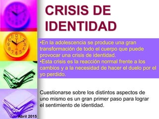 Abril 2015
CRISIS DE
IDENTIDAD
Cuestionarse sobre los distintos aspectos de
uno mismo es un gran primer paso para lograr
el sentimiento de identidad.
•En la adolescencia se produce una gran
transformación de todo el cuerpo que puede
provocar una crisis de identidad.
•Esta crisis es la reacción normal frente a los
cambios y a la necesidad de hacer el duelo por el
yo perdido.
 