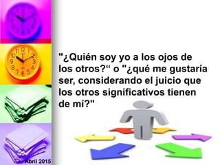 Abril 2015
"¿Quién soy yo a los ojos de
los otros?“ o "¿qué me gustaría
ser, considerando el juicio que
los otros significativos tienen
de mí?"
 