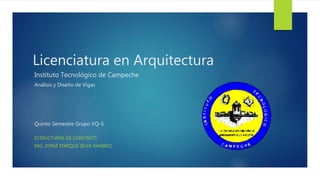 Licenciatura en Arquitectura
ESTRUCTURAS DE CONCRETO
ING. JORGE ENRIQUE SILVA RAMIREZ
Instituto Tecnológico de Campeche
Análisis y Diseño de Vigas
Quinto Semestre Grupo VQ-5
 