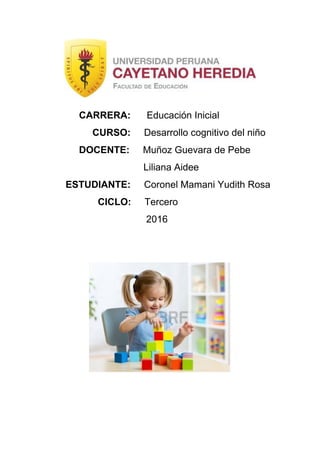  
 
 
               CARRERA:      ​Educación Inicial 
                    CURSO:     ​Desarrollo cognitivo del niño 
               DOCENTE:     ​Muñoz Guevara de Pebe   
                                       Liliana Aidee 
          ESTUDIANTE:     ​Coronel Mamani Yudith Rosa 
                      CICLO:     ​Tercero 
                                        2016 
 
 
 
 
 
 
 
 