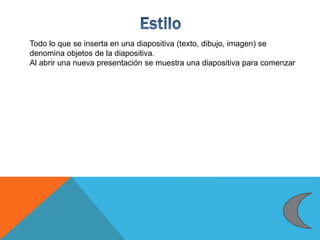 Todo lo que se inserta en una diapositiva (texto, dibujo, imagen) se
denomina objetos de la diapositiva.
Al abrir una nueva presentación se muestra una diapositiva para comenzar
 