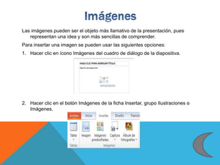 Las imágenes pueden ser el objeto más llamativo de la presentación, pues
representan una idea y son más sencillas de comprender.
Para insertar una imagen se pueden usar las siguientes opciones:
1. Hacer clic en ícono Imágenes del cuadro de diálogo de la diapositiva.
2. Hacer clic en el botón Imágenes de la ficha Insertar, grupo Ilustraciones o
Imágenes.
 