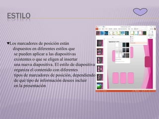 ESTILO
♥Los marcadores de posición están
dispuestos en diferentes estilos que
se pueden aplicar a las diapositivas
existentes o que se eligen al insertar
una nueva diapositiva. El estilo de diapositiva
organiza el contenido con diferentes
tipos de marcadores de posición, dependiendo
de qué tipo de información desees incluir
en la presentación
 