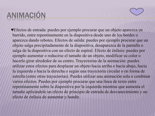 ANIMACIÓN
♥Efectos de entrada: puedes por ejemplo procurar que un objeto aparezca en
barrido, entre repentinamente en la diapositiva desde uno de los bordes o
aparezca dando rebotes. Efectos de salida: puedes por ejemplo procurar que un
objeto salga precipitadamente de la diapositiva, desaparezca de la pantalla o
salga de la diapositiva con un efecto de espiral. Efecto de énfasis: puedes por
ejemplo aumentar o reducirse el tamaño de un objeto, modificar su color o
hacerlo girar alrededor de su centro. Trayectorias de la animación: puedes
utilizar estos efectos para desplazar un objeto hacia arriba o hacia abajo, hacia
la izquierda o hacia la derecha o según una trayectoria circular o en forma de
estrella (entre otras trayectorias). Puedes utilizar una animación sola o combinar
varios efectos. Puedes por ejemplo procurar que una línea de texto entre
repentinamente sobre la diapositiva por la izquierda mientras que aumenta el
tamaño aplicándole un efecto de principio de entrada de desvanecimiento y un
efecto de énfasis de aumentar y hundir.
 