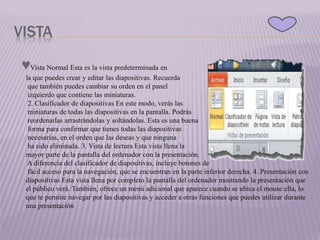 VISTA
♥Vista Normal Esta es la vista predeterminada en
la que puedes crear y editar las diapositivas. Recuerda
que también puedes cambiar su orden en el panel
izquierdo que contiene las miniaturas.
2. Clasificador de diapositivas En este modo, verás las
miniaturas de todas las diapositivas en la pantalla. Podrás
reordenarlas arrastrándolas y soltándolas. Esta es una buena
forma para confirmar que tienes todas las diapositivas
necesarias, en el orden que las deseas y que ninguna
ha sido eliminada. 3. Vista de lectura Esta vista llena la
mayor parte de la pantalla del ordenador con la presentación.
A diferencia del clasificador de diapositivas, incluye botones de
fácil acceso para la navegación, que se encuentran en la parte inferior derecha. 4. Presentación con
diapositivas Esta vista llena por completo la pantalla del ordenador mostrando la presentación que
el público verá. También, ofrece un menú adicional que aparece cuando se ubica el mouse ella, lo
que te permite navegar por las diapositivas y acceder a otras funciones que puedes utilizar durante
una presentación
 