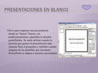 PRESENTACIONES EN BLANCO
†Sirve para empezar una presentación
desde un "lienzo" blanco, sin
condicionamientos, plantillas ni diseños
predefinidos. Se suele utilizar cuando la
persona que genera la presentación sabe
manejar bien el programa y también cuando
ninguna de las plantillas que incorpora
PowerPoint se adapta a nuestras necesidades.
 