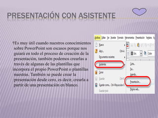 PRESENTACIÓN CON ASISTENTE
†Es muy útil cuando nuestros conocimientos
sobre PowerPoint son escasos porque nos
guiará en todo el proceso de creación de la
presentación, también podemos crearlas a
través de algunas de las plantillas que
incorpora el propio PowerPoint o plantillas
nuestras. También se puede crear la
presentación desde cero, es decir, crearla a
partir de una presentación en blanco.
 